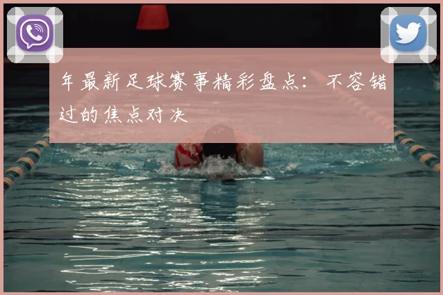 年最新足球赛事精彩盘点:不容错过的焦点对决