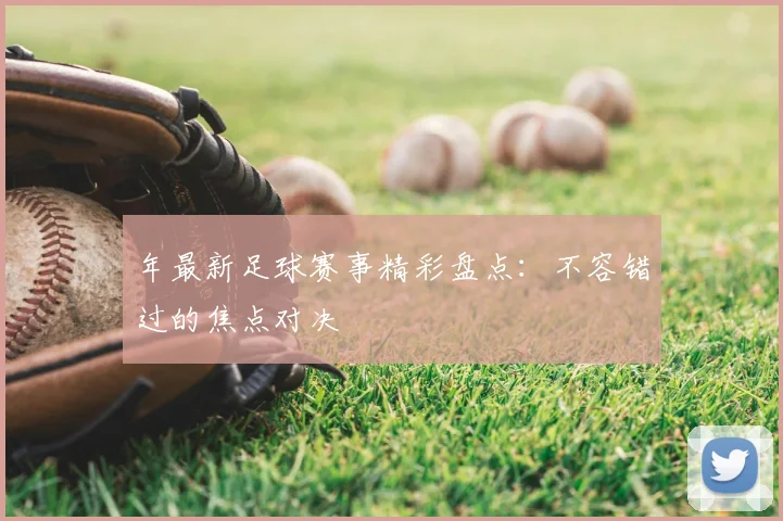 年最新足球赛事精彩盘点:不容错过的焦点对决
