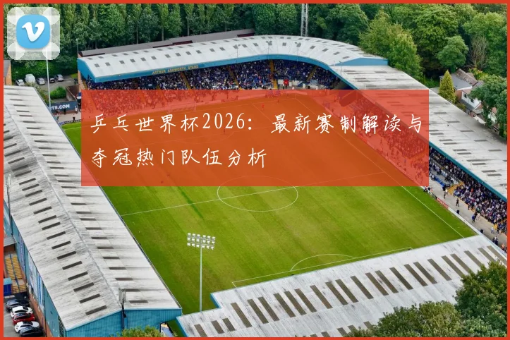 乒乓世界杯2026:最新赛制解读与夺冠热门队伍分析
