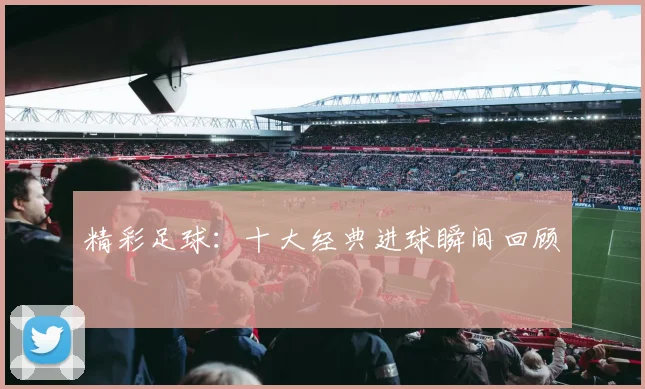 精彩足球:十大经典进球瞬间回顾